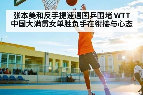 张本美和反手提速遇国乒围堵 WTT中国大满贯女单胜负手在衔接与心态